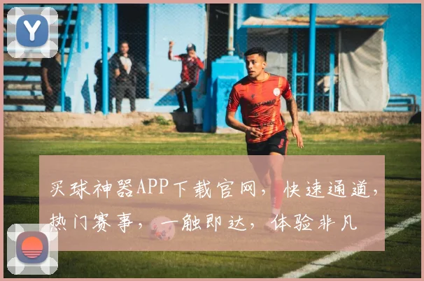 买球神器APP下载官网，快速通道，热门赛事，一触即达，体验非凡