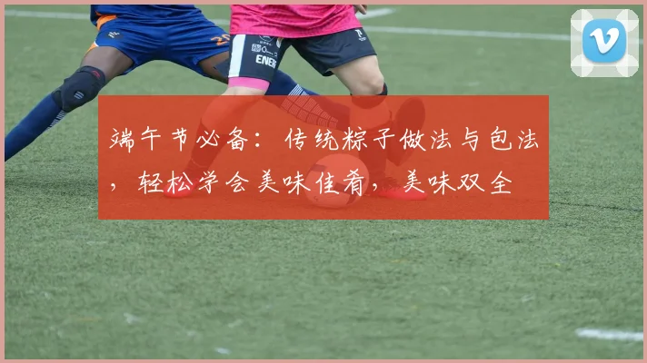 端午节必备：传统粽子做法与包法，轻松学会美味佳肴，美味双全