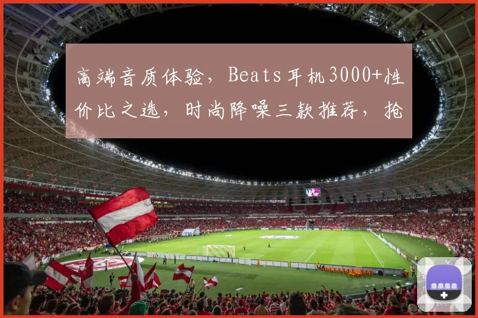 高端音质体验，Beats耳机3000+性价比之选，时尚降噪三款推荐，抢购不停