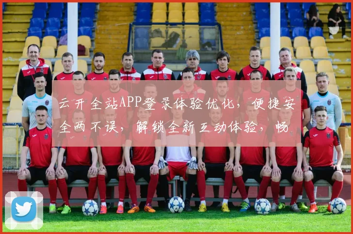 云开全站APP登录体验优化，便捷安全两不误，解锁全新互动体验，畅享无界乐趣